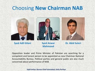 Choosing New Chairman NAB
Syed Adil Gilani Syed Anwar
Mahmood
Dr. Abid Suleri
Opposition leader and Prime Minister of Pakistan are searching for a
competent and honest person to be appointed as new Chairman National
Accountability Bureau. Political parties and general public are also much
concerned about performance of NAB.
Sajid Imtiaz: Bureau Chief Islamabad, Daily Porihyo
 