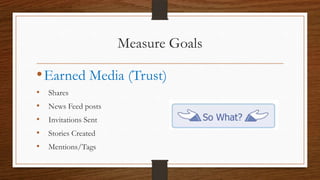 Measure Goals

• Earned Media (Trust)
•   Shares
•   News Feed posts
•   Invitations Sent
•   Stories Created
•   Mentions/Tags
 