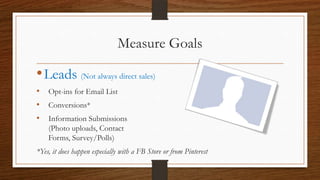 Measure Goals

• Leads (Not always direct sales)
• Opt-ins for Email List
• Conversions*
• Information Submissions
    (Photo uploads, Contact
    Forms, Survey/Polls)
*Yes, it does happen especially with a FB Store or from Pinterest
 