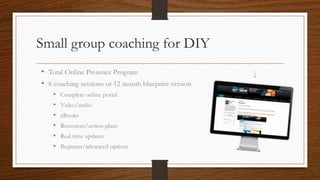 Small group coaching for DIY
• Total Online Presence Program
• 8 coaching sessions or 12 month blueprint version
    •   Complete online portal
    •   Video/audio
    •   eBooks
    •   Resources/action plans
    •   Real time updates
    •   Beginner/advanced options
 