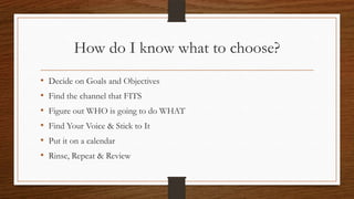 How do I know what to choose?
•   Decide on Goals and Objectives
•   Find the channel that FITS
•   Figure out WHO is going to do WHAT
•   Find Your Voice & Stick to It
•   Put it on a calendar
•   Rinse, Repeat & Review
 