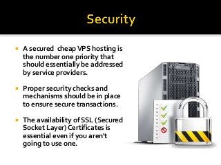  A secured cheapVPS hosting is
the number one priority that
should essentially be addressed
by service providers.
 Proper security checks and
mechanisms should be in place
to ensure secure transactions.
 The availability of SSL (Secured
Socket Layer) Certificates is
essential even if you aren't
going to use one.
 