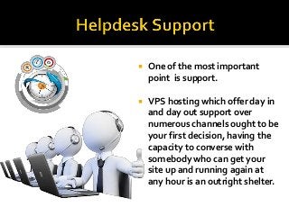  One of the most important
point is support.
 VPS hosting which offer day in
and day out support over
numerous channels ought to be
your first decision, having the
capacity to converse with
somebody who can get your
site up and running again at
any hour is an outright shelter.
 