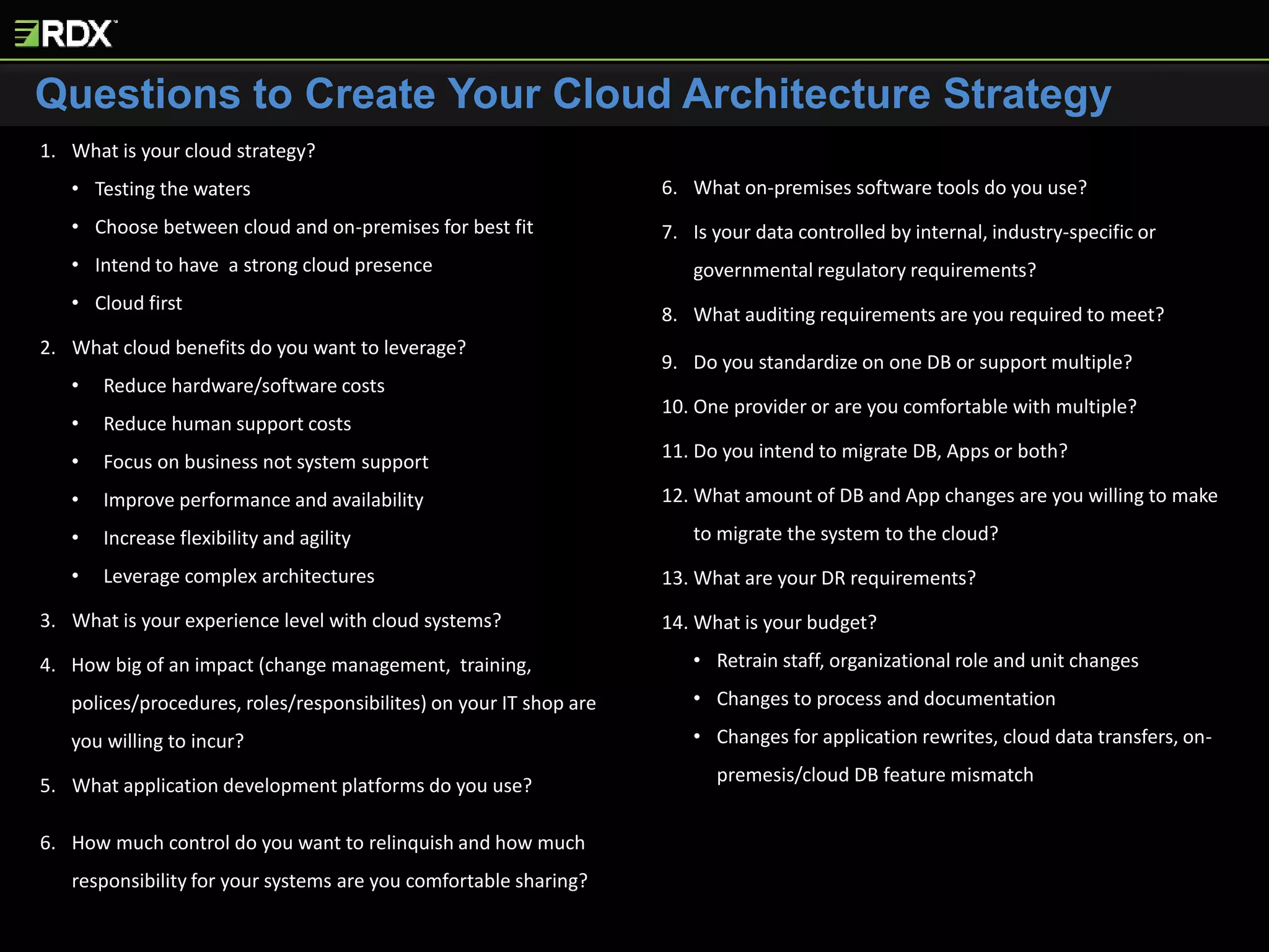 Questions to Create Your Cloud Architecture Strategy
1. What is your cloud strategy?
• Testing the waters
• Choose between cloud and on-premises for best fit
• Intend to have a strong cloud presence
• Cloud first
2. What cloud benefits do you want to leverage?
• Reduce hardware/software costs
• Reduce human support costs
• Focus on business not system support
• Improve performance and availability
• Increase flexibility and agility
• Leverage complex architectures
3. What is your experience level with cloud systems?
4. How big of an impact (change management, training,
polices/procedures, roles/responsibilites) on your IT shop are
you willing to incur?
5. What application development platforms do you use?
6. How much control do you want to relinquish and how much
responsibility for your systems are you comfortable sharing?
7. What on-premises software tools do you use?
8. Is your data controlled by internal, industry-specific or
governmental regulatory requirements?
9. What auditing requirements are you required to meet?
10. Do you standardize on one DB or support multiple?
11. One provider or are you comfortable with multiple?
12. Do you intend to migrate DB, Apps or both?
13. What amount of DB and App changes are you willing to make
to migrate the system to the cloud?
14. What are your DR requirements?
15. What is your budget?
• Retrain staff, organizational role and unit changes
• Changes to process and documentation
• Changes for application rewrites, cloud data transfers, on-
premesis/cloud DB feature mismatch
 
