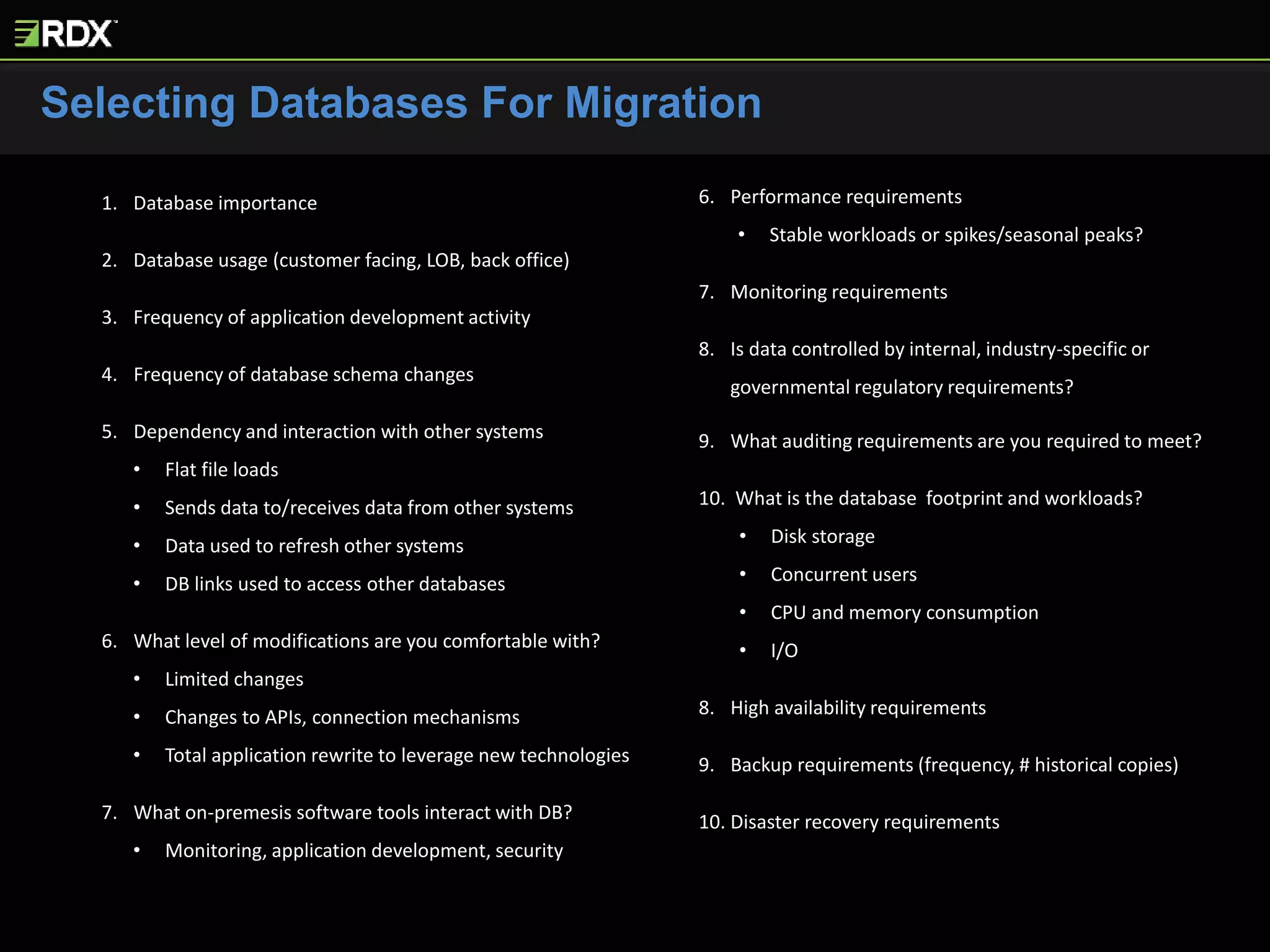 Selecting Databases For Migration
1. Database importance
2. Database usage (customer facing, LOB, back office)
3. Frequency of application development activity
4. Frequency of database schema changes
5. Dependency and interaction with other systems
• Flat file loads
• Sends data to/receives data from other systems
• Data used to refresh other systems
• DB links used to access other databases
6. What level of modifications are you comfortable with?
• Limited changes
• Changes to APIs, connection mechanisms
• Total application rewrite to leverage new technologies
7. What on-premesis software tools interact with DB?
• Monitoring, application development, security
8. Performance requirements
• Stable workloads or spikes/seasonal peaks?
9. Monitoring requirements
10. Is data controlled by internal, industry-specific or
governmental regulatory requirements?
11. What auditing requirements are you required to meet?
12. What is the database footprint and workloads?
• Disk storage
• Concurrent users
• CPU and memory consumption
• I/O
13. High availability requirements
14. Backup requirements (frequency, # historical copies)
15. Disaster recovery requirements
 