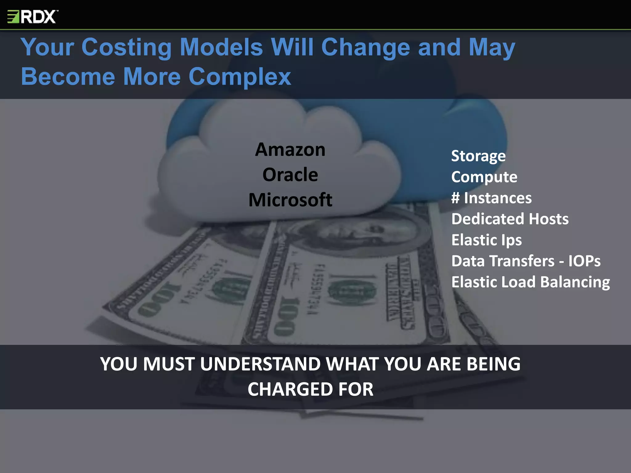 YOU MUST UNDERSTAND WHAT YOU ARE BEING
CHARGED FOR
Your Costing Models Will Change and May
Become More Complex
Storage
Compute
# Instances
Dedicated Hosts
Elastic Ips
Data Transfers - IOPs
Elastic Load Balancing
Amazon
Oracle
Microsoft
 