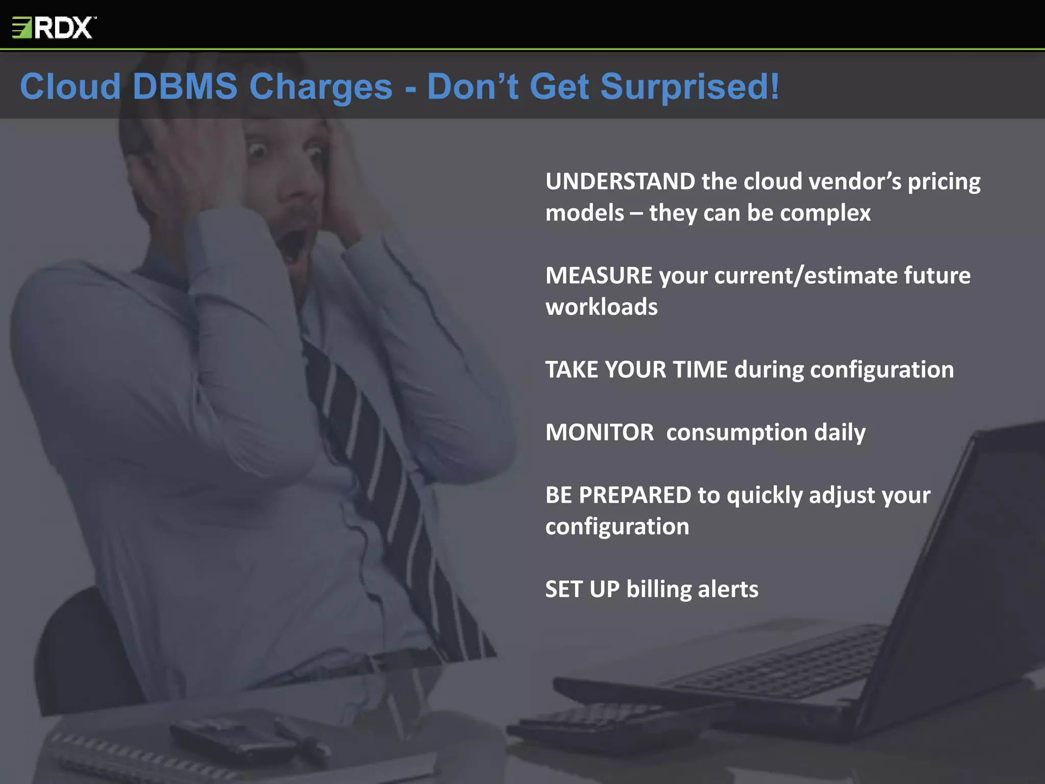 UNDERSTAND the cloud vendor’s pricing
models – they can be complex
MEASURE your current/estimate future
workloads
TAKE YOUR TIME during configuration
MONITOR consumption daily
BE PREPARED to quickly adjust your
configuration
SET UP billing alerts
Cloud DBMS Charges - Don’t Get Surprised!
 