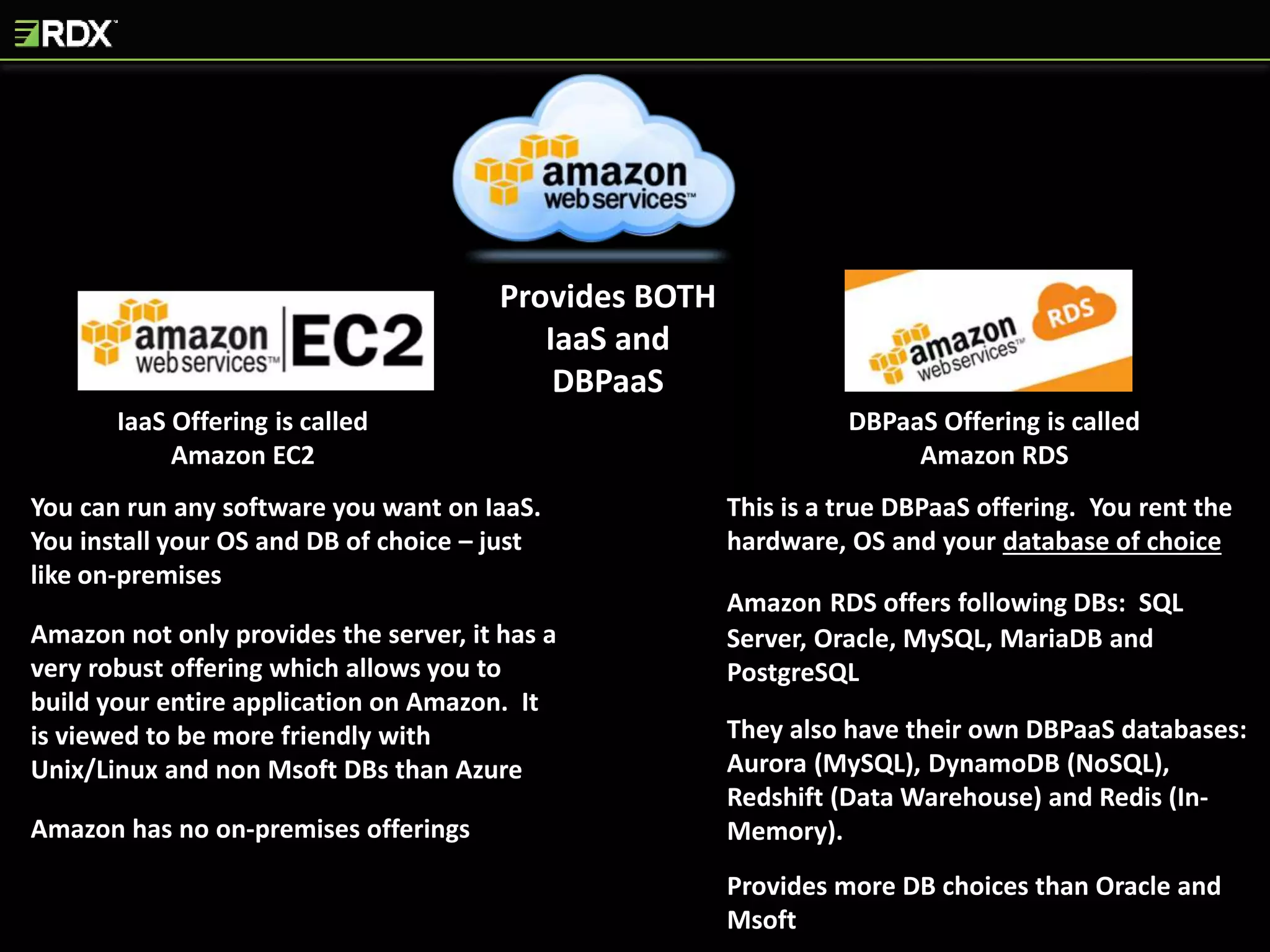 IaaS Offering is called
Amazon EC2
Provides BOTH
IaaS and
DBPaaS
DBPaaS Offering is called
Amazon RDS
You can run any software you want on IaaS.
You install your OS and DB of choice – just
like on-premises
Amazon not only provides the server, it has a
very robust offering which allows you to
build your entire application on Amazon. It
is viewed to be more friendly with
Unix/Linux and non Msoft DBs than Azure
Amazon has no on-premises offerings
This is a true DBPaaS offering. You rent the
hardware, OS and your database of choice
Amazon RDS offers following DBs: SQL
Server, Oracle, MySQL, MariaDB and
PostgreSQL
They also have their own DBPaaS databases:
Aurora (MySQL), DynamoDB (NoSQL),
Redshift (Data Warehouse) and Redis (In-
Memory).
Provides more DB choices than Oracle and
Msoft
 