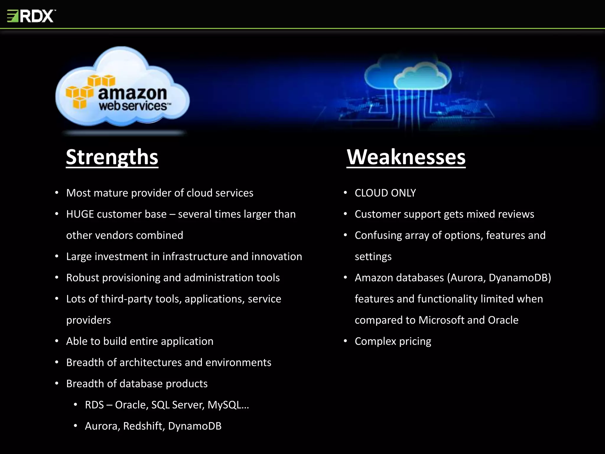 Strengths Weaknesses
• Most mature provider of cloud services
• HUGE customer base – several times larger than
other vendors combined
• Large investment in infrastructure and innovation
• Robust provisioning and administration tools
• Lots of third-party tools, applications, service
providers
• Able to build entire application
• Breadth of architectures and environments
• Breadth of database products
• RDS – Oracle, SQL Server, MySQL…
• Aurora, Redshift, DynamoDB
• CLOUD ONLY
• Customer support gets mixed reviews
• Confusing array of options, features and
settings
• Amazon databases (Aurora, DyanamoDB)
features and functionality limited when
compared to Microsoft and Oracle
• Complex pricing
 