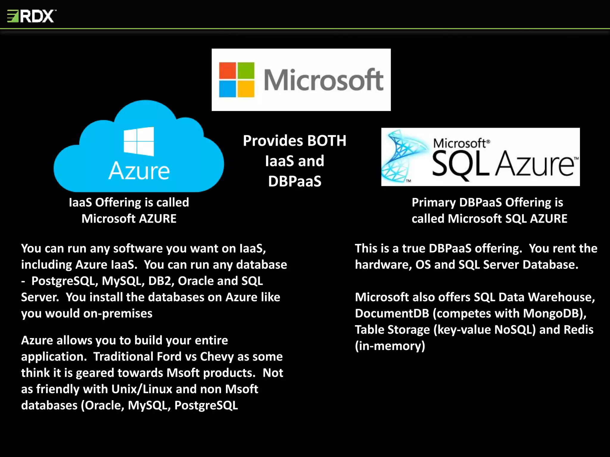 IaaS Offering is called
Microsoft AZURE
Provides BOTH
IaaS and
DBPaaS
Primary DBPaaS Offering is
called Microsoft SQL AZURE
You can run any software you want on IaaS,
including Azure IaaS. You can run any database
- PostgreSQL, MySQL, DB2, Oracle and SQL
Server. You install the databases on Azure like
you would on-premises
Azure allows you to build your entire
application. Traditional Ford vs Chevy as some
think it is geared towards Msoft products. Not
as friendly with Unix/Linux and non Msoft
databases (Oracle, MySQL, PostgreSQL
This is a true DBPaaS offering. You rent the
hardware, OS and SQL Server Database.
Microsoft also offers SQL Data Warehouse,
DocumentDB (competes with MongoDB),
Table Storage (key-value NoSQL) and Redis
(in-memory)
 