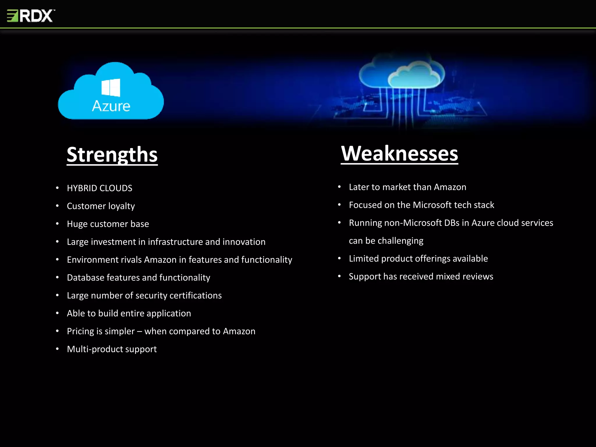 Strengths Weaknesses
• HYBRID CLOUDS
• Customer loyalty
• Huge customer base
• Large investment in infrastructure and innovation
• Environment rivals Amazon in features and functionality
• Database features and functionality
• Large number of security certifications
• Able to build entire application
• Pricing is simpler – when compared to Amazon
• Multi-product support
• Later to market than Amazon
• Focused on the Microsoft tech stack
• Running non-Microsoft DBs in Azure cloud services
can be challenging
• Limited product offerings available
• Support has received mixed reviews
 