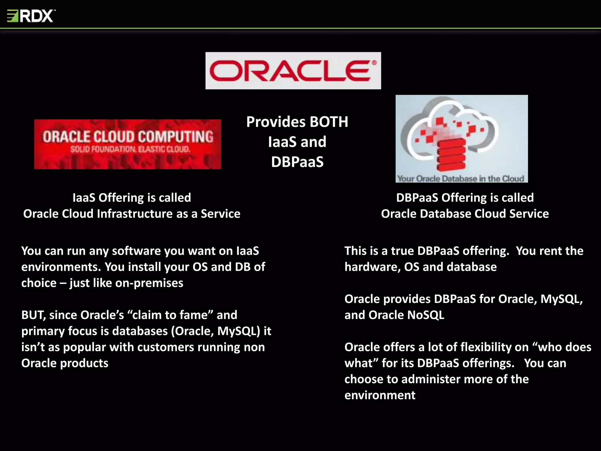 IaaS Offering is called
Oracle Cloud Infrastructure as a Service
Provides BOTH
IaaS and
DBPaaS
DBPaaS Offering is called
Oracle Database Cloud Service
You can run any software you want on IaaS
environments. You install your OS and DB of
choice – just like on-premises
BUT, since Oracle’s “claim to fame” and
primary focus is databases (Oracle, MySQL) it
isn’t as popular with customers running non
Oracle products
This is a true DBPaaS offering. You rent the
hardware, OS and database
Oracle provides DBPaaS for Oracle, MySQL,
and Oracle NoSQL
Oracle offers a lot of flexibility on “who does
what” for its DBPaaS offerings. You can
choose to administer more of the
environment
 