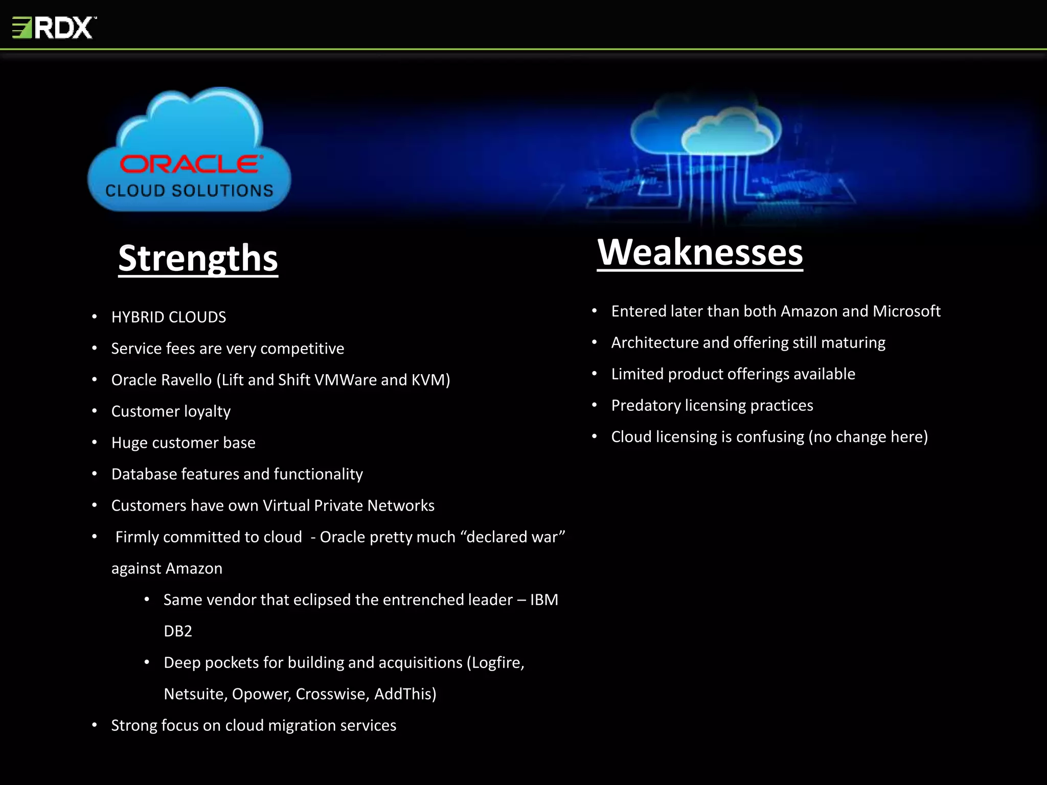 Strengths Weaknesses
• HYBRID CLOUDS
• Service fees are very competitive
• Oracle Ravello (Lift and Shift VMWare and KVM)
• Customer loyalty
• Huge customer base
• Database features and functionality
• Customers have own Virtual Private Networks
• Firmly committed to cloud - Oracle pretty much “declared war”
against Amazon
• Same vendor that eclipsed the entrenched leader – IBM
DB2
• Deep pockets for building and acquisitions (Logfire,
Netsuite, Opower, Crosswise, AddThis)
• Strong focus on cloud migration services
• Entered later than both Amazon and Microsoft
• Architecture and offering still maturing
• Limited product offerings available
• Predatory licensing practices
• Cloud licensing is confusing (no change here)
 