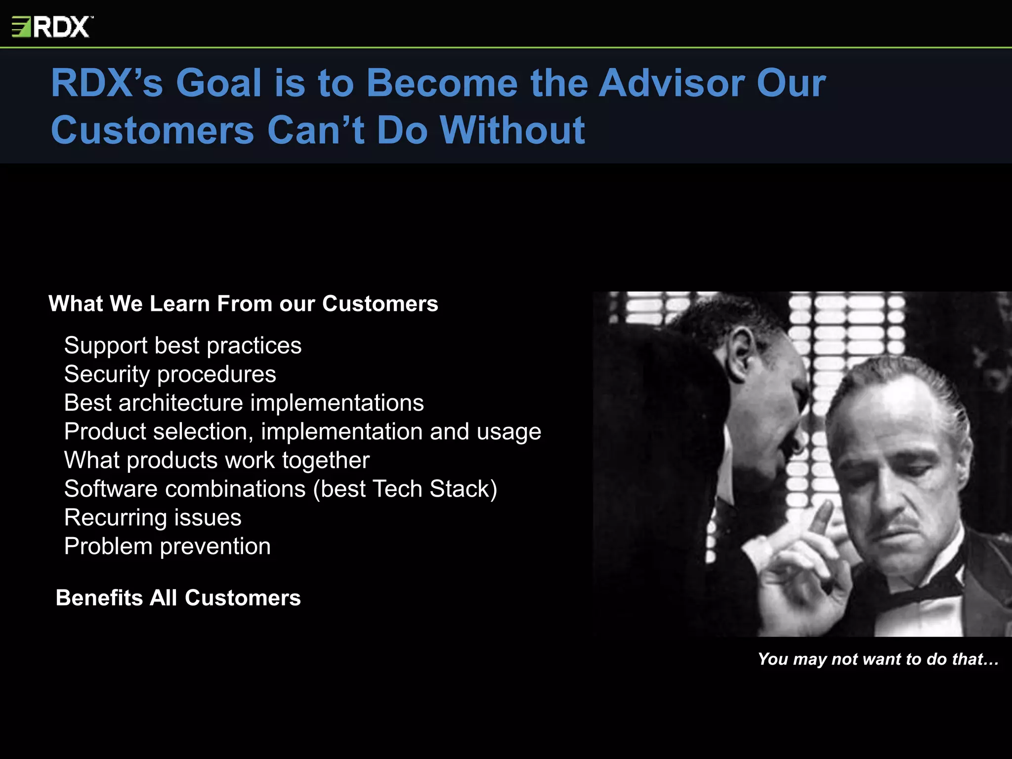 Support best practices
Security procedures
Best architecture implementations
Product selection, implementation and usage
What products work together
Software combinations (best Tech Stack)
Recurring issues
Problem prevention
RDX’s Goal is to Become the Advisor Our
Customers Can’t Do Without
You may not want to do that…
Benefits All Customers
What We Learn From our Customers
 