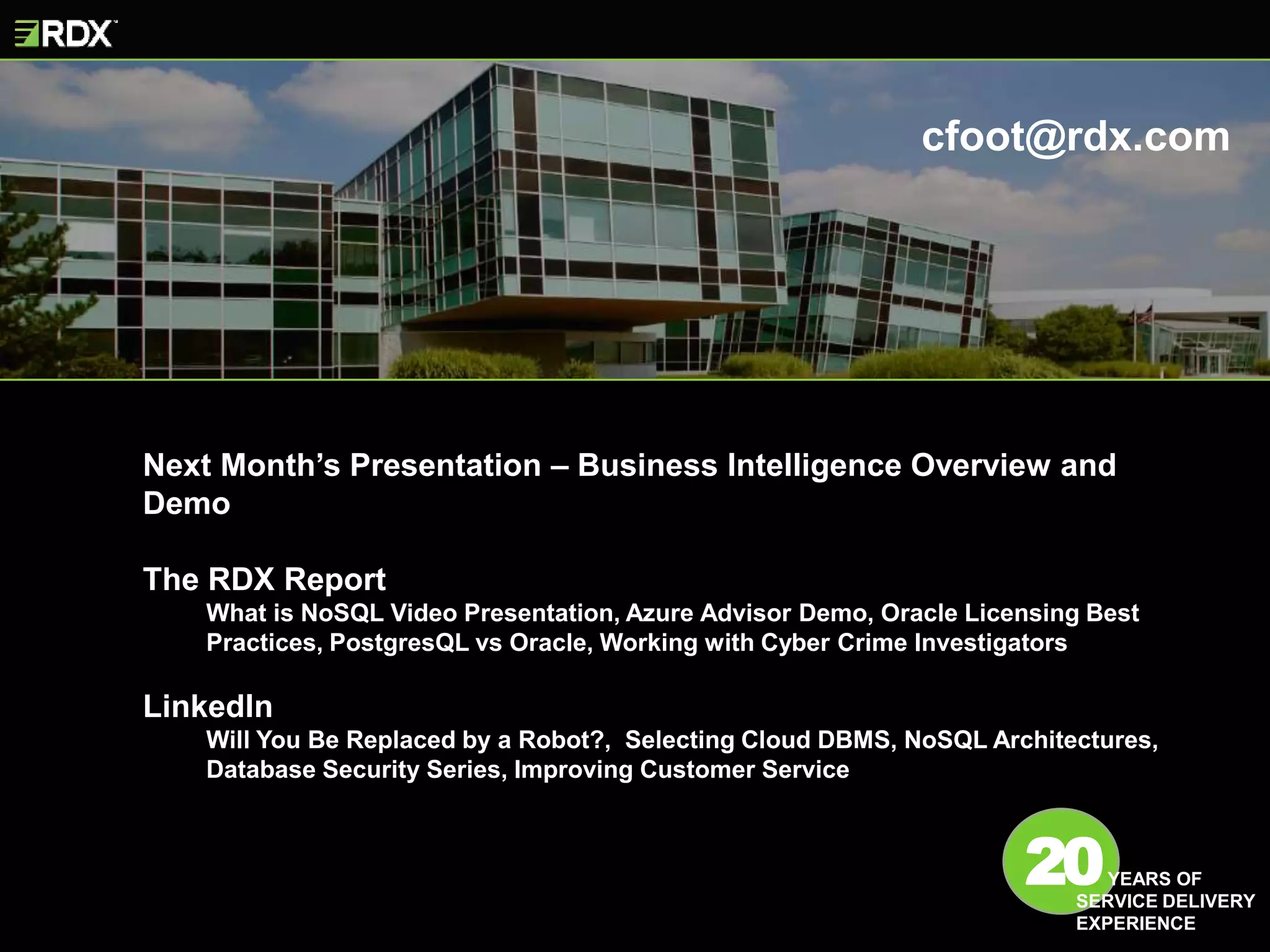 Next Month’s Presentation – Business Intelligence Overview and
Demo
The RDX Report
What is NoSQL Video Presentation, Azure Advisor Demo, Oracle Licensing Best
Practices, PostgresQL vs Oracle, Working with Cyber Crime Investigators
LinkedIn
Will You Be Replaced by a Robot?, Selecting Cloud DBMS, NoSQL Architectures,
Database Security Series, Improving Customer Service
20YEARS OF
SERVICE DELIVERY
EXPERIENCE
cfoot@rdx.com
 