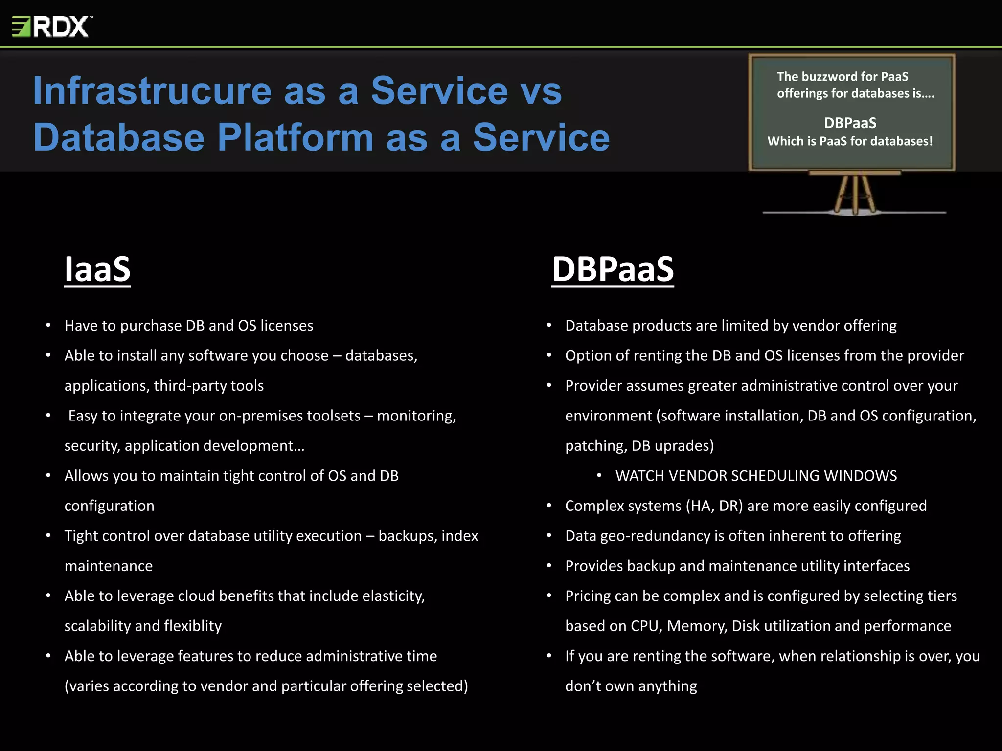 Infrastrucure as a Service vs
Database Platform as a Service
The buzzword for PaaS
offerings for databases is….
DBPaaS
Which is PaaS for databases!
IaaS DBPaaS
• Have to purchase DB and OS licenses
• Able to install any software you choose – databases,
applications, third-party tools
• Easy to integrate your on-premises toolsets – monitoring,
security, application development…
• Allows you to maintain tight control of OS and DB
configuration
• Tight control over database utility execution – backups, index
maintenance
• Able to leverage cloud benefits that include elasticity,
scalability and flexiblity
• Able to leverage features to reduce administrative time
(varies according to vendor and particular offering selected)
• Database products are limited by vendor offering
• Option of renting the DB and OS licenses from the provider
• Provider assumes greater administrative control over your
environment (software installation, DB and OS configuration,
patching, DB uprades)
• WATCH VENDOR SCHEDULING WINDOWS
• Complex systems (HA, DR) are more easily configured
• Data geo-redundancy is often inherent to offering
• Provides backup and maintenance utility interfaces
• Pricing can be complex and is configured by selecting tiers
based on CPU, Memory, Disk utilization and performance
• If you are renting the software, when relationship is over, you
don’t own anything
 