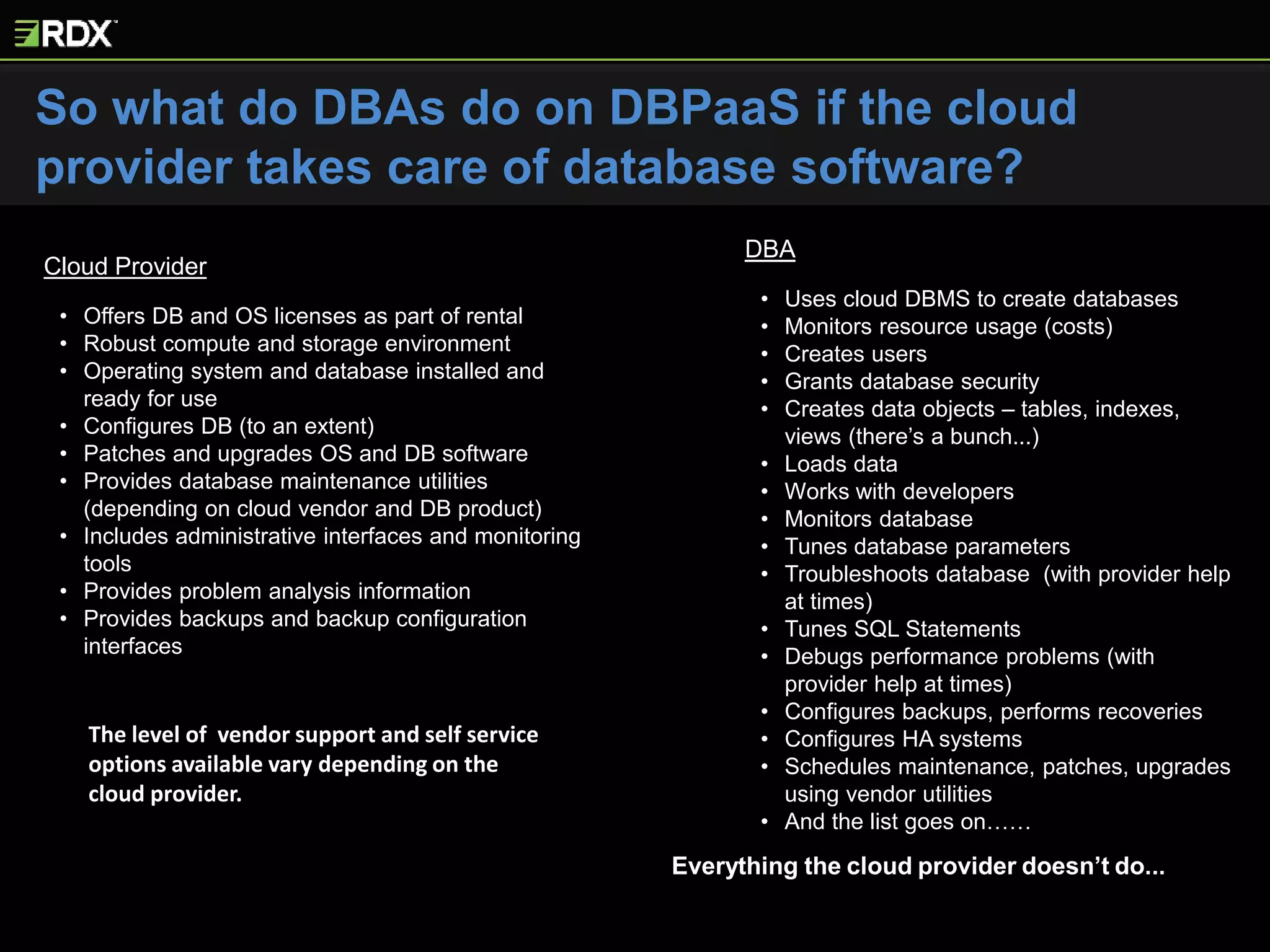 Cloud Provider
• Offers DB and OS licenses as part of rental
• Robust compute and storage environment
• Operating system and database installed and
ready for use
• Configures DB (to an extent)
• Patches and upgrades OS and DB software
• Provides database maintenance utilities
(depending on cloud vendor and DB product)
• Includes administrative interfaces and monitoring
tools
• Provides problem analysis information
• Provides backups and backup configuration
interfaces
DBA
• Uses cloud DBMS to create databases
• Monitors resource usage (costs)
• Creates users
• Grants database security
• Creates data objects – tables, indexes,
views (there’s a bunch...)
• Loads data
• Works with developers
• Monitors database
• Tunes database parameters
• Troubleshoots database (with provider help
at times)
• Tunes SQL Statements
• Debugs performance problems (with
provider help at times)
• Configures backups, performs recoveries
• Configures HA systems
• Schedules maintenance, patches, upgrades
using vendor utilities
• And the list goes on……
The level of vendor support and self service
options available vary depending on the
cloud provider.
Everything the cloud provider doesn’t do...
So what do DBAs do on DBPaaS if the cloud
provider takes care of database software?
 