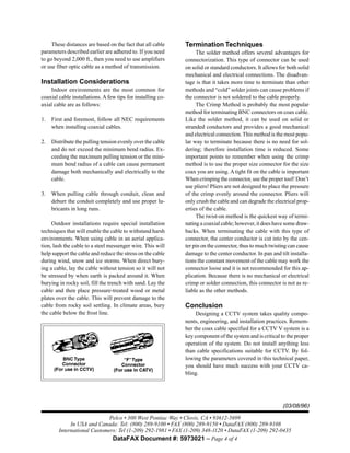 Pelco • 300 West Pontiac Way • Clovis, CA • 93612-5699
In USA and Canada: Tel: (800) 289-9100 • FAX (800) 289-9150 • DataFAX (800) 289-9108
International Customers: Tel (1-209) 292-1981 • FAX (1-209) 348-1120 • DataFAX (1-209) 292-0435
DataFAX Document #: 5973021 – Page 4 of 4
(03/08/96)
These distances are based on the fact that all cable
parameters described earlier are adhered to. If you need
to go beyond 2,000 ft., then you need to use amplifiers
or use fiber optic cable as a method of transmission.
Installation Considerations
Indoor environments are the most common for
coaxial cable installations. A few tips for installing co-
axial cable are as follows:
1. First and foremost, follow all NEC requirements
when installing coaxial cables.
2. Distribute the pulling tension evenly over the cable
and do not exceed the minimum bend radius. Ex-
ceeding the maximum pulling tension or the mini-
mum bend radius of a cable can cause permanent
damage both mechanically and electrically to the
cable.
3. When pulling cable through conduit, clean and
deburr the conduit completely and use proper lu-
bricants in long runs.
Outdoor installations require special installation
techniques that will enable the cable to withstand harsh
environments. When using cable in an aerial applica-
tion, lash the cable to a steel messenger wire. This will
help support the cable and reduce the stress on the cable
during wind, snow and ice storms. When direct bury-
ing a cable, lay the cable without tension so it will not
be stressed by when earth is packed around it. When
burying in rocky soil, fill the trench with sand. Lay the
cable and then place pressure-treated wood or metal
plates over the cable. This will prevent damage to the
cable from rocky soil settling. In climate areas, bury
the cable below the frost line.
Termination Techniques
The solder method offers several advantages for
connectorization. This type of connector can be used
on solid or standard conductors. It allows for both solid
mechanical and electrical connections. The disadvan-
tage is that it takes more time to terminate than other
methods and “cold” solder joints can cause problems if
the connector is not soldered to the cable properly.
The Crimp Method is probably the most popular
method for terminating BNC connectors on coax cable.
Like the solder method, it can be used on solid or
stranded conductors and provides a good mechanical
and electrical connection.This method is the most popu-
lar way to terminate because there is no need for sol-
dering; therefore installation time is reduced. Some
important points to remember when using the crimp
method is to use the proper size connector for the size
coax you are using. Atight fit on the cable is important
When crimping the connector, use the proper tool! Don’t
use pliers! Pliers are not designed to place the pressure
of the crimp evenly around the connector. Pliers will
only crush the cable and can degrade the electrical prop-
erties of the cable.
The twist-on method is the quickest way of termi-
nating a coaxial cable; however, it does have some draw-
backs. When terminating the cable with this type of
connector, the center conductor is cut into by the cen-
ter pin on the connector, thus to much twisting can cause
damage to the center conductor. In pan and tilt installa-
tions the constant movement of the cable may work the
connector loose and it is not recommended for this ap-
plication. Because there is no mechanical or electrical
crimp or solder connection, this connector is not as re-
liable as the other methods.
Conclusion
Designing a CCTV system takes quality compo-
nents, engineering, and installation practices. Remem-
ber the coax cable specified for a CCTV V system is a
key component of the system and is critical to the proper
operation of the system. Do not install anything less
than cable specifications suitable for CCTV. By fol-
lowing the parameters covered in this technical paper,
you should have much success with your CCTV ca-
bling.
 