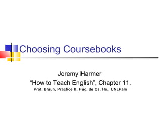 Choosing Coursebooks

           Jeremy Harmer
  “How to Teach English”, Chapter 11.
   Prof. Braun, Practice II, Fac. de Cs. Hs., UNLPam
 
