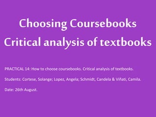 ChoosingCoursebooks
Critical analysis of textbooks
PRACTICAL 14: How to choose coursebooks. Critical analysis of textbooks.
Students: Cortese, Solange; Lopez, Angela; Schmidt, Candela & Viñati, Camila.
Date: 26th August.
 