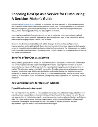 Choosing DevOps as a Service for Outsourcing:
A Decision-Maker's Guide
Introducing DevOps as a Service, or DaaS, an innovative and agile approach to software development
that programmatically blends development and operational tasks. DaaS has gained critical traction in
the outsourcing world, primarily due to its ability to streamline the software development lifecycle
(SDLC), hence increasing productivity and reducing time-to-market.
In an era where rapid digital transformation is not just an option but a necessity, outsourcing DaaS
makes even more sense, providing organizations with the tools they need to stay competitive without
the hassle of managing complex DevOps tasks in-house.
However, this decision should not be made lightly. Strategic decision-making is of paramount
importance when contemplating DaaS. Businesses must consider their unique requirements, longevity,
as well as financial implications before plunging into a DaaS commitment. The right decision can lead to
inspiring innovation and significant cost-savings, while a poorly thought out strategy can lead to financial
and operational headaches.
Benefits of DevOps as a Service
Opting for DevOps as a service (DaaS) can revolutionize your IT operations. It harmonizes collaboration
and communication within development and operation teams, creating an environment of shared
responsibility and improved efficiency. DaaS also expedites delivery cycles, accelerating your time-to-
market. This advantage is vital in the highly competitive IT market space where swift deployment can
provide a competitive edge. Additionally, DaaS offers profound scalability and flexibility in resource
utilization. By housing the tools and processes in a cloud-based environment, resources can be easily
scaled up or down based on the requirements, saving unnecessary expenditure and promoting efficient
utilization.
Key Considerations for Decision-Makers
Project Requirements Assessment
The first step in choosing DevOps as a Service (DaaS) for outsourcing is to discerningly understand your
project's unique needs and scope. Assess what you aim to achieve with the project, and what the end-
user expects from it. Evaluate its scalability potential, expertise required, allocated budget, and inherent
risks. This robust understanding is pivotal in gauging your project's compatibility with a DaaS model.
Remember, the end goal is to enhance efficiency and speed up delivery, so ensure that your
requirements align well with DaaS solutions and methodologies.
 