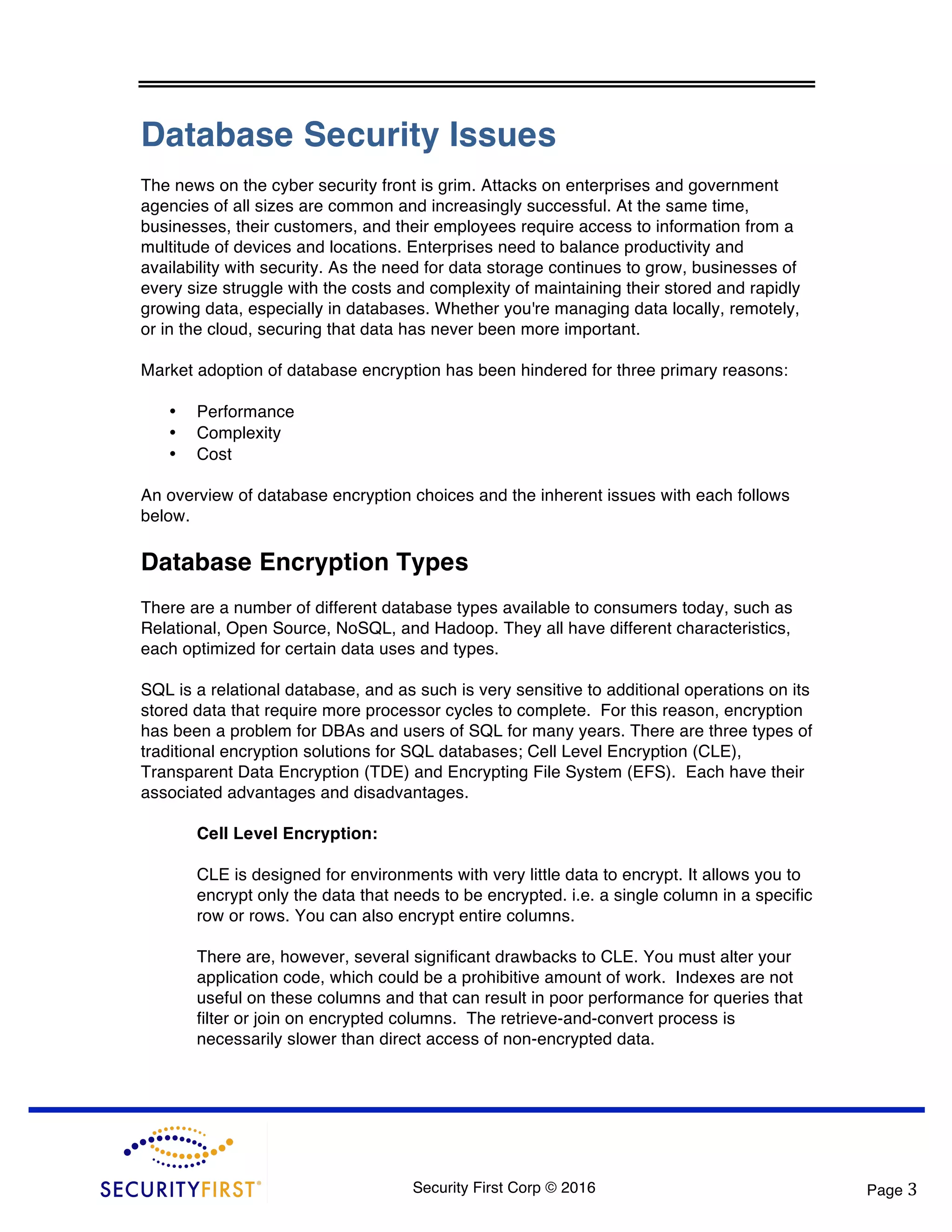 Security First Corp © 2016 Page 3 Database Security Issues The news on the cyber security front is grim. Attacks on enterprises and government agencies of all sizes are common and increasingly successful. At the same time, businesses, their customers, and their employees require access to information from a multitude of devices and locations. Enterprises need to balance productivity and availability with security. As the need for data storage continues to grow, businesses of every size struggle with the costs and complexity of maintaining their stored and rapidly growing data, especially in databases. Whether you're managing data locally, remotely, or in the cloud, securing that data has never been more important. Market adoption of database encryption has been hindered for three primary reasons: • Performance • Complexity • Cost An overview of database encryption choices and the inherent issues with each follows below. Database Encryption Types There are a number of different database types available to consumers today, such as Relational, Open Source, NoSQL, and Hadoop. They all have different characteristics, each optimized for certain data uses and types. SQL is a relational database, and as such is very sensitive to additional operations on its stored data that require more processor cycles to complete. For this reason, encryption has been a problem for DBAs and users of SQL for many years. There are three types of traditional encryption solutions for SQL databases; Cell Level Encryption (CLE), Transparent Data Encryption (TDE) and Encrypting File System (EFS). Each have their associated advantages and disadvantages. Cell Level Encryption: CLE is designed for environments with very little data to encrypt. It allows you to encrypt only the data that needs to be encrypted. i.e. a single column in a specific row or rows. You can also encrypt entire columns. There are, however, several significant drawbacks to CLE. You must alter your application code, which could be a prohibitive amount of work. Indexes are not useful on these columns and that can result in poor performance for queries that filter or join on encrypted columns. The retrieve-and-convert process is necessarily slower than direct access of non-encrypted data. 