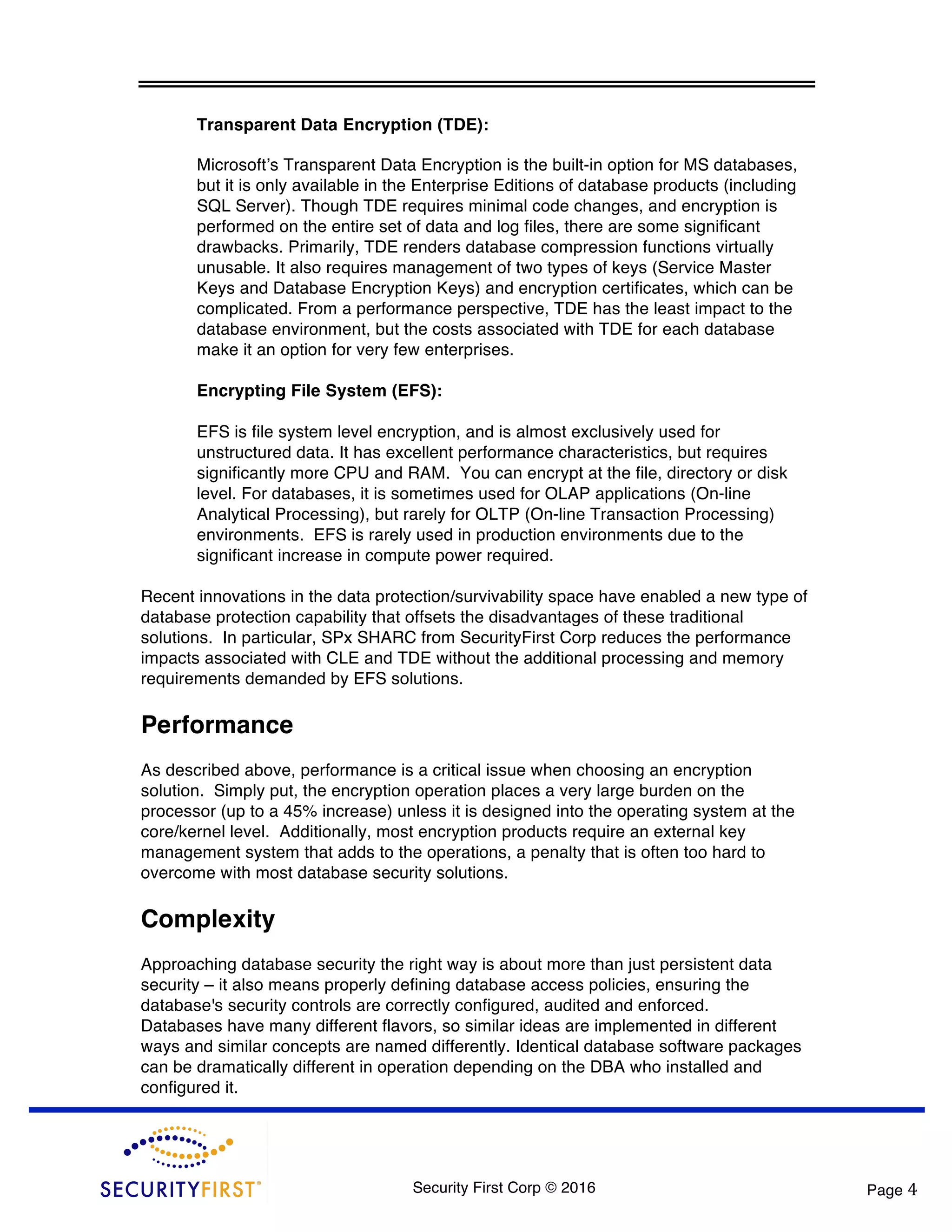 Security First Corp © 2016 Page 4 Transparent Data Encryption (TDE): Microsoft’s Transparent Data Encryption is the built-in option for MS databases, but it is only available in the Enterprise Editions of database products (including SQL Server). Though TDE requires minimal code changes, and encryption is performed on the entire set of data and log files, there are some significant drawbacks. Primarily, TDE renders database compression functions virtually unusable. It also requires management of two types of keys (Service Master Keys and Database Encryption Keys) and encryption certificates, which can be complicated. From a performance perspective, TDE has the least impact to the database environment, but the costs associated with TDE for each database make it an option for very few enterprises. Encrypting File System (EFS): EFS is file system level encryption, and is almost exclusively used for unstructured data. It has excellent performance characteristics, but requires significantly more CPU and RAM. You can encrypt at the file, directory or disk level. For databases, it is sometimes used for OLAP applications (On-line Analytical Processing), but rarely for OLTP (On-line Transaction Processing) environments. EFS is rarely used in production environments due to the significant increase in compute power required. Recent innovations in the data protection/survivability space have enabled a new type of database protection capability that offsets the disadvantages of these traditional solutions. In particular, SPx SHARC from SecurityFirst Corp reduces the performance impacts associated with CLE and TDE without the additional processing and memory requirements demanded by EFS solutions. Performance As described above, performance is a critical issue when choosing an encryption solution. Simply put, the encryption operation places a very large burden on the processor (up to a 45% increase) unless it is designed into the operating system at the core/kernel level. Additionally, most encryption products require an external key management system that adds to the operations, a penalty that is often too hard to overcome with most database security solutions. Complexity Approaching database security the right way is about more than just persistent data security – it also means properly defining database access policies, ensuring the database's security controls are correctly configured, audited and enforced. Databases have many different flavors, so similar ideas are implemented in different ways and similar concepts are named differently. Identical database software packages can be dramatically different in operation depending on the DBA who installed and configured it. 