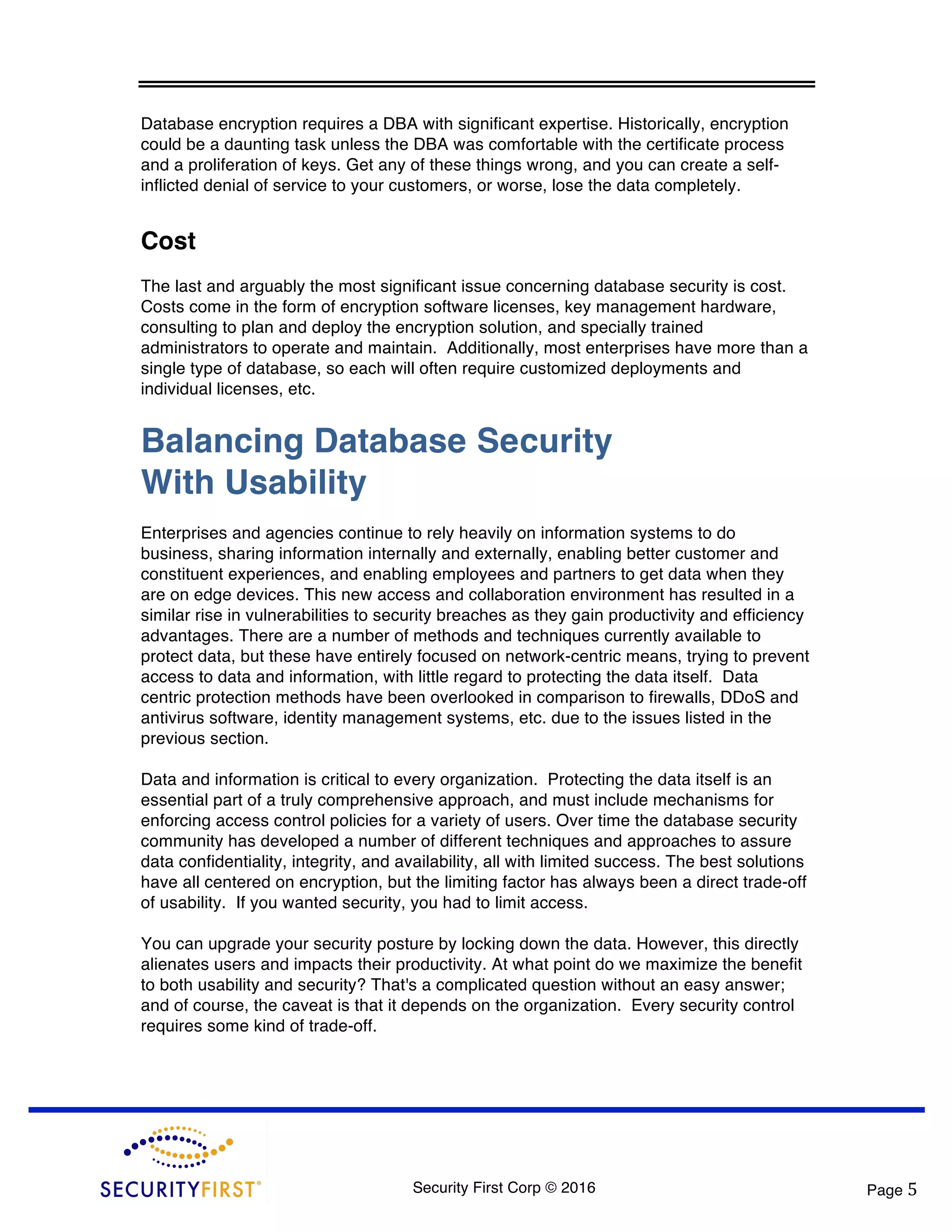 Security First Corp © 2016 Page 5 Database encryption requires a DBA with significant expertise. Historically, encryption could be a daunting task unless the DBA was comfortable with the certificate process and a proliferation of keys. Get any of these things wrong, and you can create a self- inflicted denial of service to your customers, or worse, lose the data completely. Cost The last and arguably the most significant issue concerning database security is cost. Costs come in the form of encryption software licenses, key management hardware, consulting to plan and deploy the encryption solution, and specially trained administrators to operate and maintain. Additionally, most enterprises have more than a single type of database, so each will often require customized deployments and individual licenses, etc. Balancing Database Security With Usability Enterprises and agencies continue to rely heavily on information systems to do business, sharing information internally and externally, enabling better customer and constituent experiences, and enabling employees and partners to get data when they are on edge devices. This new access and collaboration environment has resulted in a similar rise in vulnerabilities to security breaches as they gain productivity and efficiency advantages. There are a number of methods and techniques currently available to protect data, but these have entirely focused on network-centric means, trying to prevent access to data and information, with little regard to protecting the data itself. Data centric protection methods have been overlooked in comparison to firewalls, DDoS and antivirus software, identity management systems, etc. due to the issues listed in the previous section. Data and information is critical to every organization. Protecting the data itself is an essential part of a truly comprehensive approach, and must include mechanisms for enforcing access control policies for a variety of users. Over time the database security community has developed a number of different techniques and approaches to assure data confidentiality, integrity, and availability, all with limited success. The best solutions have all centered on encryption, but the limiting factor has always been a direct trade-off of usability. If you wanted security, you had to limit access. You can upgrade your security posture by locking down the data. However, this directly alienates users and impacts their productivity. At what point do we maximize the benefit to both usability and security? That's a complicated question without an easy answer; and of course, the caveat is that it depends on the organization. Every security control requires some kind of trade-off. 
