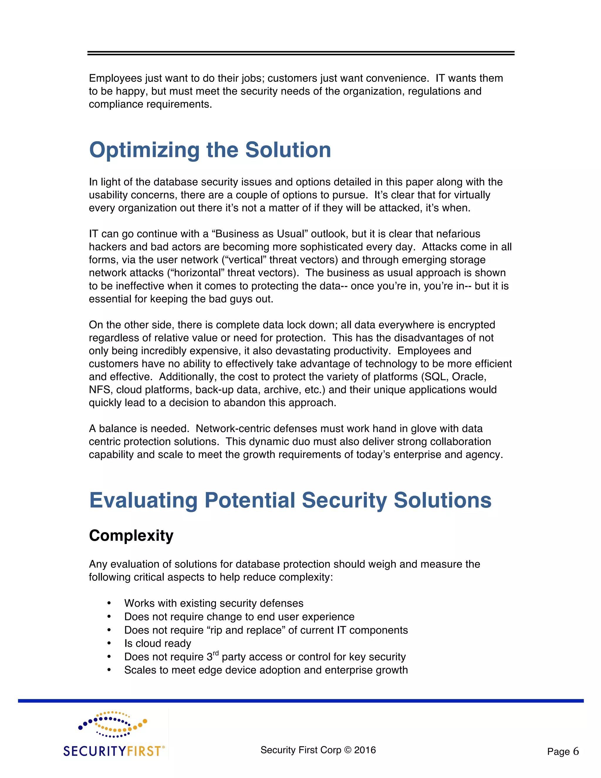 Security First Corp © 2016 Page 6 Employees just want to do their jobs; customers just want convenience. IT wants them to be happy, but must meet the security needs of the organization, regulations and compliance requirements. Optimizing the Solution In light of the database security issues and options detailed in this paper along with the usability concerns, there are a couple of options to pursue. It’s clear that for virtually every organization out there it’s not a matter of if they will be attacked, it’s when. IT can go continue with a “Business as Usual” outlook, but it is clear that nefarious hackers and bad actors are becoming more sophisticated every day. Attacks come in all forms, via the user network (“vertical” threat vectors) and through emerging storage network attacks (“horizontal” threat vectors). The business as usual approach is shown to be ineffective when it comes to protecting the data-- once you’re in, you’re in-- but it is essential for keeping the bad guys out. On the other side, there is complete data lock down; all data everywhere is encrypted regardless of relative value or need for protection. This has the disadvantages of not only being incredibly expensive, it also devastating productivity. Employees and customers have no ability to effectively take advantage of technology to be more efficient and effective. Additionally, the cost to protect the variety of platforms (SQL, Oracle, NFS, cloud platforms, back-up data, archive, etc.) and their unique applications would quickly lead to a decision to abandon this approach. A balance is needed. Network-centric defenses must work hand in glove with data centric protection solutions. This dynamic duo must also deliver strong collaboration capability and scale to meet the growth requirements of today’s enterprise and agency. Evaluating Potential Security Solutions Complexity Any evaluation of solutions for database protection should weigh and measure the following critical aspects to help reduce complexity: • Works with existing security defenses • Does not require change to end user experience • Does not require “rip and replace” of current IT components • Is cloud ready • Does not require 3rd party access or control for key security • Scales to meet edge device adoption and enterprise growth 