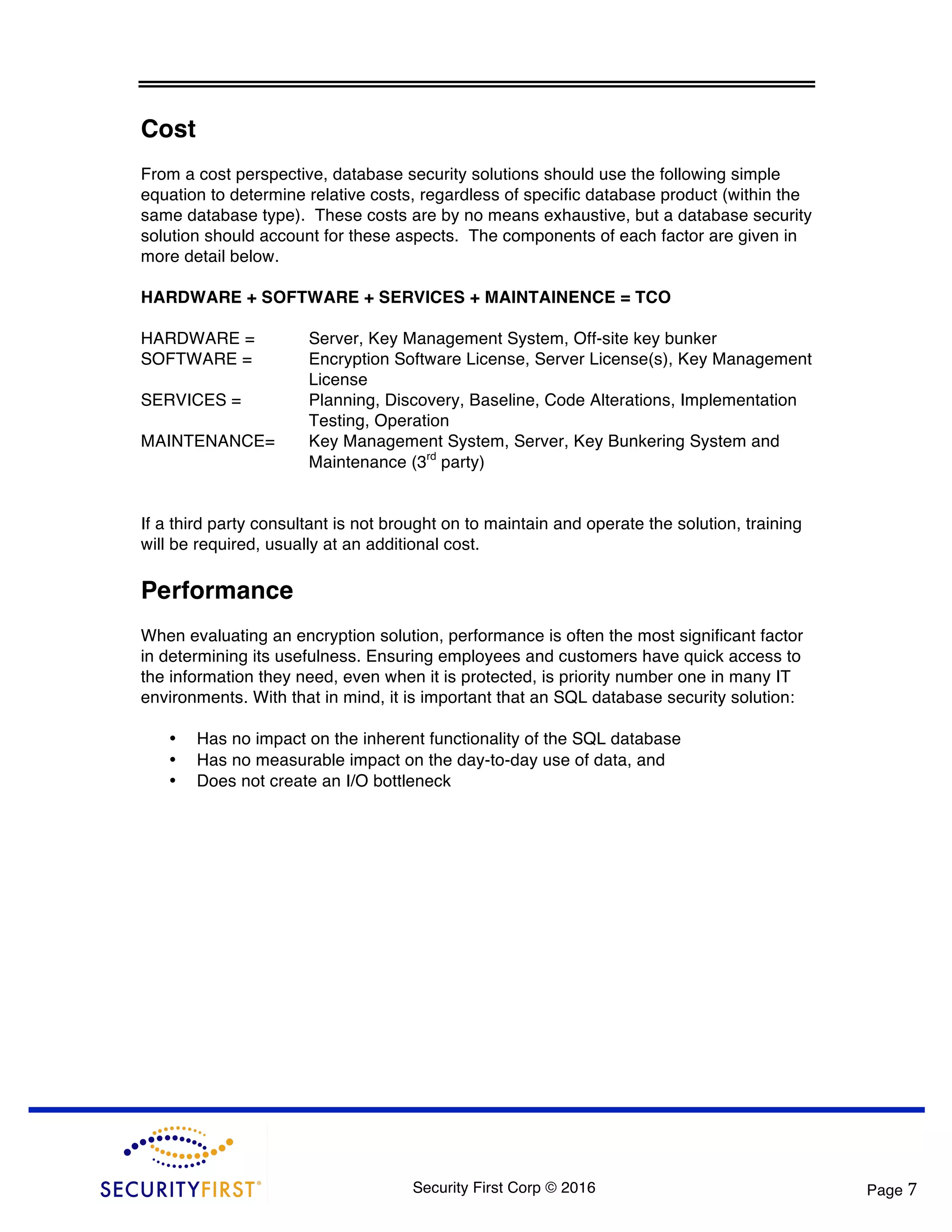 Security First Corp © 2016 Page 7 Cost From a cost perspective, database security solutions should use the following simple equation to determine relative costs, regardless of specific database product (within the same database type). These costs are by no means exhaustive, but a database security solution should account for these aspects. The components of each factor are given in more detail below. HARDWARE + SOFTWARE + SERVICES + MAINTAINENCE = TCO HARDWARE = Server, Key Management System, Off-site key bunker SOFTWARE = Encryption Software License, Server License(s), Key Management License SERVICES = Planning, Discovery, Baseline, Code Alterations, Implementation Testing, Operation MAINTENANCE= Key Management System, Server, Key Bunkering System and Maintenance (3rd party) If a third party consultant is not brought on to maintain and operate the solution, training will be required, usually at an additional cost. Performance When evaluating an encryption solution, performance is often the most significant factor in determining its usefulness. Ensuring employees and customers have quick access to the information they need, even when it is protected, is priority number one in many IT environments. With that in mind, it is important that an SQL database security solution: • Has no impact on the inherent functionality of the SQL database • Has no measurable impact on the day-to-day use of data, and • Does not create an I/O bottleneck 