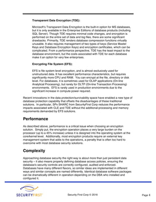 Security First Corp © 2016 Page 4
Transparent Data Encryption (TDE):
Microsoft’s Transparent Data Encryption is the built-in option for MS databases,
but it is only available in the Enterprise Editions of database products (including
SQL Server). Though TDE requires minimal code changes, and encryption is
performed on the entire set of data and log files, there are some significant
drawbacks. Primarily, TDE renders database compression functions virtually
unusable. It also requires management of two types of keys (Service Master
Keys and Database Encryption Keys) and encryption certificates, which can be
complicated. From a performance perspective, TDE has the least impact to the
database environment, but the costs associated with TDE for each database
make it an option for very few enterprises.
Encrypting File System (EFS):
EFS is file system level encryption, and is almost exclusively used for
unstructured data. It has excellent performance characteristics, but requires
significantly more CPU and RAM. You can encrypt at the file, directory or disk
level. For databases, it is sometimes used for OLAP applications (On-line
Analytical Processing), but rarely for OLTP (On-line Transaction Processing)
environments. EFS is rarely used in production environments due to the
significant increase in compute power required.
Recent innovations in the data protection/survivability space have enabled a new type of
database protection capability that offsets the disadvantages of these traditional
solutions. In particular, SPx SHARC from SecurityFirst Corp reduces the performance
impacts associated with CLE and TDE without the additional processing and memory
requirements demanded by EFS solutions.
Performance
As described above, performance is a critical issue when choosing an encryption
solution. Simply put, the encryption operation places a very large burden on the
processor (up to a 45% increase) unless it is designed into the operating system at the
core/kernel level. Additionally, most encryption products require an external key
management system that adds to the operations, a penalty that is often too hard to
overcome with most database security solutions.
Complexity
Approaching database security the right way is about more than just persistent data
security – it also means properly defining database access policies, ensuring the
database's security controls are correctly configured, audited and enforced.
Databases have many different flavors, so similar ideas are implemented in different
ways and similar concepts are named differently. Identical database software packages
can be dramatically different in operation depending on the DBA who installed and
configured it.
 
