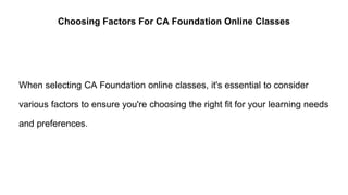 Choosing Factors For CA Foundation Online Classes
When selecting CA Foundation online classes, it's essential to consider
various factors to ensure you're choosing the right fit for your learning needs
and preferences.
 