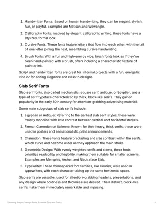 Choosing Graphic Design Fonts: Essential Tips and Tricks 4
1. Handwritten Fonts: Based on human handwriting, they can be elegant, stylish,
fun, or playful. Examples are Motisan and Wowangle.
2. Calligraphy Fonts: Inspired by elegant calligraphic writing, these fonts have a
stylized, formal look.
3. Cursive Fonts: These fonts feature letters that flow into each other, with the tail
of one letter joining the next, resembling cursive handwriting.
4. Brush Fonts: With a fun and high-energy vibe, brush fonts look as if they've
been hand-painted with a brush, often including a characteristic texture of
paint or ink.
Script and handwritten fonts are great for informal projects with a fun, energetic
vibe or for adding elegance and class to designs.
Slab Serif Fonts
Slab serif fonts, also called mechanistic, square serif, antique, or Egyptian, are a
type of serif typeface characterized by thick, block-like serifs. They gained
popularity in the early 19th century for attention-grabbing advertising material.
Some main subgroups of slab serifs include:
1. Egyptian or Antique: Referring to the earliest slab serif styles, these were
mostly monoline with little contrast between vertical and horizontal strokes.
2. French Clarendon or Italienne: Known for their heavy, thick serifs, these were
used in posters and sensationalistic print announcements.
3. Clarendon: These fonts feature bracketing and size contrast within the serifs,
which curve and become wider as they approach the main stroke.
4. Geometric Design: With evenly weighted serifs and stems, these fonts
prioritize readability and legibility, making them suitable for smaller screens.
Examples are Memphis, Archer, and Neutraface Slab.
5. Typewriter: These monospaced font families, like Courier, were used in
typewriters, with each character taking up the same horizontal space.
Slab serifs are versatile, used for attention-grabbing headers, presentations, and
any design where boldness and thickness are desired. Their distinct, block-like
serifs make them immediately remarkable and imposing.
 