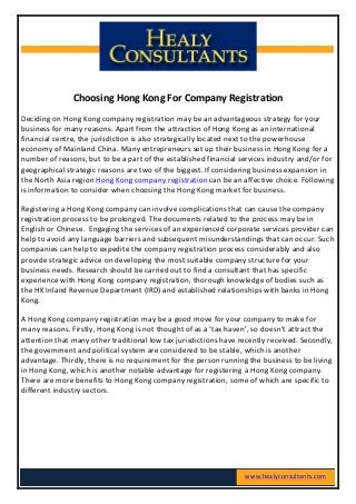  
	
  
	
  
	
  
Choosing	
  Hong	
  Kong	
  For	
  Company	
  Registration	
  
Deciding	
  on	
  Hong	
  Kong	
  company	
  registration	
  may	
  be	
  an	
  advantageous	
  strategy	
  for	
  your	
  
business	
  for	
  many	
  reasons.	
  Apart	
  from	
  the	
  attraction	
  of	
  Hong	
  Kong	
  as	
  an	
  international	
  
financial	
  centre,	
  the	
  jurisdiction	
  is	
  also	
  strategically	
  located	
  next	
  to	
  the	
  powerhouse	
  
economy	
  of	
  Mainland	
  China.	
  Many	
  entrepreneurs	
  set	
  up	
  their	
  business	
  in	
  Hong	
  Kong	
  for	
  a	
  
number	
  of	
  reasons,	
  but	
  to	
  be	
  a	
  part	
  of	
  the	
  established	
  financial	
  services	
  industry	
  and/or	
  for	
  
geographical	
  strategic	
  reasons	
  are	
  two	
  of	
  the	
  biggest.	
  If	
  considering	
  business	
  expansion	
  in	
  
the	
  North	
  Asia	
  region	
  Hong	
  Kong	
  company	
  registration	
  can	
  be	
  an	
  affective	
  choice.	
  Following	
  
is	
  information	
  to	
  consider	
  when	
  choosing	
  the	
  Hong	
  Kong	
  market	
  for	
  business.	
  	
  
Registering	
  a	
  Hong	
  Kong	
  company	
  can	
  involve	
  complications	
  that	
  can	
  cause	
  the	
  company	
  
registration	
  process	
  to	
  be	
  prolonged.	
  The	
  documents	
  related	
  to	
  the	
  process	
  may	
  be	
  in	
  
English	
  or	
  Chinese.	
  	
  Engaging	
  the	
  services	
  of	
  an	
  experienced	
  corporate	
  services	
  provider	
  can	
  
help	
  to	
  avoid	
  any	
  language	
  barriers	
  and	
  subsequent	
  misunderstandings	
  that	
  can	
  occur.	
  Such	
  
companies	
  can	
  help	
  to	
  expedite	
  the	
  company	
  registration	
  process	
  considerably	
  and	
  also	
  
provide	
  strategic	
  advice	
  on	
  developing	
  the	
  most	
  suitable	
  company	
  structure	
  for	
  your	
  
business	
  needs.	
  Research	
  should	
  be	
  carried	
  out	
  to	
  find	
  a	
  consultant	
  that	
  has	
  specific	
  
experience	
  with	
  Hong	
  Kong	
  company	
  registration,	
  thorough	
  knowledge	
  of	
  bodies	
  such	
  as	
  
the	
  HK	
  Inland	
  Revenue	
  Department	
  (IRD)	
  and	
  established	
  relationships	
  with	
  banks	
  in	
  Hong	
  
Kong.	
  	
  
A	
  Hong	
  Kong	
  company	
  registration	
  may	
  be	
  a	
  good	
  move	
  for	
  your	
  company	
  to	
  make	
  for	
  
many	
  reasons.	
  Firstly,	
  Hong	
  Kong	
  is	
  not	
  thought	
  of	
  as	
  a	
  ‘tax	
  haven’,	
  so	
  doesn’t	
  attract	
  the	
  
attention	
  that	
  many	
  other	
  traditional	
  low	
  tax	
  jurisdictions	
  have	
  recently	
  received.	
  Secondly,	
  
the	
  government	
  and	
  political	
  system	
  are	
  considered	
  to	
  be	
  stable,	
  which	
  is	
  another	
  
advantage.	
  Thirdly,	
  there	
  is	
  no	
  requirement	
  for	
  the	
  person	
  running	
  the	
  business	
  to	
  be	
  living	
  
in	
  Hong	
  Kong,	
  which	
  is	
  another	
  notable	
  advantage	
  for	
  registering	
  a	
  Hong	
  Kong	
  company.	
  
There	
  are	
  more	
  benefits	
  to	
  Hong	
  Kong	
  company	
  registration,	
  some	
  of	
  which	
  are	
  specific	
  to	
  
different	
  industry	
  sectors.	
  
	
  
	
  
	
  
www.healyconsultants.com	
  
 