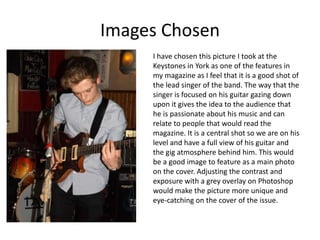 Images Chosen
     I have chosen this picture I took at the
     Keystones in York as one of the features in
     my magazine as I feel that it is a good shot of
     the lead singer of the band. The way that the
     singer is focused on his guitar gazing down
     upon it gives the idea to the audience that
     he is passionate about his music and can
     relate to people that would read the
     magazine. It is a central shot so we are on his
     level and have a full view of his guitar and
     the gig atmosphere behind him. This would
     be a good image to feature as a main photo
     on the cover. Adjusting the contrast and
     exposure with a grey overlay on Photoshop
     would make the picture more unique and
     eye-catching on the cover of the issue.
 