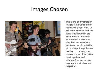 Images Chosen
            This is one of my stronger
            images that I would use in
            my double page spread of
            the band. The way that the
            band are all stood in the
            same way and are almost
            symmetrical in how they
            play their instruments at
            this time. I would edit this
            picture by putting a brown
            overlay on the image to
            portray it is an older better
            quality picture and
            different from other that
            may feature within other
            magazines.
 