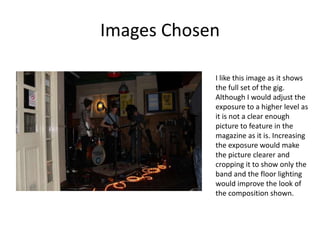 Images Chosen

            I like this image as it shows
            the full set of the gig.
            Although I would adjust the
            exposure to a higher level as
            it is not a clear enough
            picture to feature in the
            magazine as it is. Increasing
            the exposure would make
            the picture clearer and
            cropping it to show only the
            band and the floor lighting
            would improve the look of
            the composition shown.
 