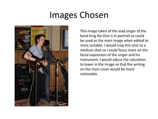 Images Chosen
      This image taken of the lead singer of the
      band King No-One is in portrait so could
      be used as the main image when edited to
      more suitable. I would crop this shot to a
      medium shot so I could focus more on the
      facial expression of the singer and his
      instrument. I would adjust the saturation
      to lower in the image so that the writing
      on the main cover would be more
      noticeable.
 