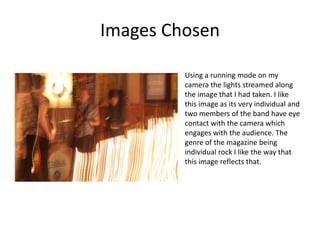 Images Chosen

         Using a running mode on my
         camera the lights streamed along
         the image that I had taken. I like
         this image as its very individual and
         two members of the band have eye
         contact with the camera which
         engages with the audience. The
         genre of the magazine being
         individual rock I like the way that
         this image reflects that.
 