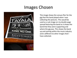 Images Chosen
       This image shows the venues flier for the
       gig that the band played when I was
       collecting the pictures. This would be
       used as a sub image on my double page
       spread featuring the band as it shows the
       band that they were supporting and
       where the gig was. This shows the band
       up and coming within the music industry
       and is different to other images that I
       have collected.
 