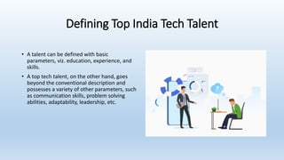 Defining Top India Tech Talent
• A talent can be defined with basic
parameters, viz. education, experience, and
skills.
• A top tech talent, on the other hand, goes
beyond the conventional description and
possesses a variety of other parameters, such
as communication skills, problem solving
abilities, adaptability, leadership, etc.
 