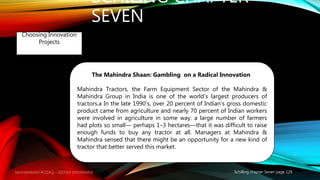 SCHILING CHAPTER
SEVEN
Schilling chapter Seven page 129
Choosing Innovation
Projects
The Mahindra Shaan: Gambling on a Radical Innovation
Mahindra Tractors, the Farm Equipment Sector of the Mahindra &
Mahindra Group in India is one of the world’s largest producers of
tractors.a In the late 1990’s, over 20 percent of Indian’s gross domestic
product came from agriculture and nearly 70 percent of Indian workers
were involved in agriculture in some way. a large number of farmers
had plots so small— perhaps 1–3 hectares—that it was difficult to raise
enough funds to buy any tractor at all. Managers at Mahindra &
Mahindra sensed that there might be an opportunity for a new kind of
tractor that better served this market.
MUHAMMAD ROZAQ – SISTEM INFORMASI
 
