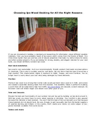 Choosing Ipe Wood Decking for All the Right Reasons
If you are interested in building a deckand are researching for information about different possible
materials, then you have probably heard of Ipe wood, which comes from the forests of Brazil. It is
three times harder than oak and has a lot of natural properties that make it a better choice for decks
and other outdoor projects. If you are looking for strong, durable, and elegant material for your next
build, you should definitely consider Ipe wood.
Roof deck installation
Ipe wood is very sustainable. As it is an environmentally friendly product that needs no preservatives
or chemicals. This is why it is widely used for roof decks. Did you know that this type of wood has a
high density? This characteristic makes it resistant to molds, fungus, and even termites. You no
longer have to worry about your roof deck being damaged by these elements.
Porches
Premium Ipe wood is so strong that normal nails would just bend when used on it. Drills and screws
are needed to assemble decking made from this material. This durability makes it perfect for building
a porch that will be subjected to high foot traffic. Ipe wood decks are naturally scratch resistant. Its
brownish color will remain bright and vibrant even after years of use.
Tubs and Jacuzzis
Elevate the look and functionality of your outdoor tub and Jacuzzi by building an Ipe deck around it.
With Ipe wood, you never have to worry about warping or shrinking. Your comfort is also assured
because this material is heat resistant. You won’t feel the heat of the sun beneath your feet because
these materials do not absorb heat. Be sure, though, to get top quality Ipe from the leader suppliers
of weather decking and timbers in the country. Don’t waste your money on some subpar or low -
grade materials available from some stores.
Tables and chairs
 