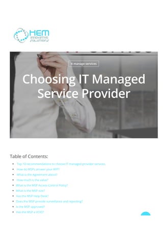 it manage services
Choosing IT Managed
Service Provider
Table of Contents:
 Top 10 recommendations to choose IT managed provider services.
 How do MSPs answer your RFP? 
 What is the Agreement about?
 How much is the value?
What is the MSP Access Control Policy?
What is the MSP size?
Has the MSP Help Desk?
Does the MSP provide surveillance and reporting?
Is the MSP approved?
Has the MSP a VCIO?

 