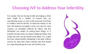 Choosing IVF to Address Your Infertility
For couples who are having trouble developing a child,
there might be a number of reasons they are
experiencing issues, as well as the issue may boil down
to troubles with the fertility of either the female or the
man. Developing a youngster can be very easy for some
couples, yet incredibly difficult for others, and this
distinction can simply be among those things, or it
possibly because there are deeper hidden problems that
neither the man nor the female learn about. If a couple
has been unsuccessfully attempting to develop without
success for more than twelve months, then that should
be a sign that perhaps all is not well fertility wise.
 