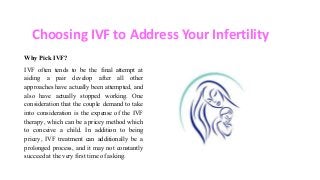 Choosing IVF to Address Your Infertility
Why Pick IVF?
IVF often tends to be the final attempt at
aiding a pair develop after all other
approaches have actually been attempted, and
also have actually stopped working. One
consideration that the couple demand to take
into consideration is the expense of the IVF
therapy, which can be a pricey method which
to conceive a child. In addition to being
pricey, IVF treatment can additionally be a
prolonged process, and it may not constantly
succeed at the very first time of asking.
 