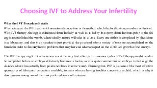 Choosing IVF to Address Your Infertility
What the IVF Procedure Entails
What sets apart the IVF treatment from natural conception is the method which the fertilization procedure is finished.
With IVF therapy, the egg is eliminated from the lady as well as is fed by the sperm from the man, prior to the fed
egg is reestablished the womb, where ideally, nature will take its course. Every one of this is completed by physicians
in a laboratory, and also the procedure is just provided the go ahead after a variety of tests are accomplished on the
female in order to find any health problems that may have an adverse aspect on the continued growth of the embryo.
The IVF therapy might not achieve success at the very first effort, and numerous cycles of IVF therapy might need to
be completed before an embryo effectively becomes a foetus, as it is quite common for an embryo to fail to go the
distance after it has actually been positioned back into the womb. Claiming that, IVF is just one of the most effective
approaches of fabricated perception available, to pairs who are having troubles conceiving a child, which is why it
also remains among one of the most preferred kinds of treatment.
 