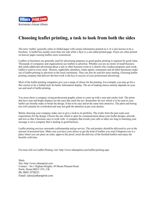 Choosing leaflet printing, a task to look from both the sides

The term ‘leaflet’ generally refers to folded paper with certain information printed on it. It is also known to be a
brochure. A leaflet has usually more than one side while a flyer is a one-sided printed page. Flyers are often printed
on heavier paper causing leaflets more economical.

Leaflets or brochures are generally used for advertising purposes so good quality printing is required for good value.
Thousands of companies and organizations use leaflets to advertise. Whether you are an owner of small business
that needs additional advertising about a sale or other business event or a church who conduct programs each week,
leaflet is used in every need. Doctors, nightclubs, plumbers, estate agents, restaurants and all other businesses make
use of leaflet printing to advertise to the local community. They can also be used for mass mailing. Choosing leaflet
printing company that delivers the best work is the key to success of your promotional advertising.

Most of the leaflet printing companies give you a range of choice for the printing. For example, you may go for a
flat version or for a folded style for better information display. The art of making choice entirely depends on your
use and need of leaflet printing.


You must chose a company owing professional graphic artists to come up with a neat and catchy look. The prints
that have neat and bright displays are the ones that catch the eye. Remember the text which is to be used in your
leaflet can literally make or break the design. It has to be easy and at the same time attractive. The plain and boring
text will certainly be overlooked and may not grab the attention as per your desires.

Before choosing your company make sure to give a look to its portfolio. The works from the past scale your
expectations for the design. Choose the one which is open for communication about your leaflet designs, artwork,
and text so that it becomes easy to work with. A company that avoids your calls or takes too long in returning your
message is not a company that is dealing in good business.

Leaflet printing services surrounds craftsmanship and go service. The end product should be delivered to you in the
amount of promised time. Make sure you have your choice to get the kind of leaflets you want.Uthaprint.com is a
place where you can place an order, approve the proof, await the delivery of the finished leaflets and enjoy the
benefits with time.



For more info on Leaflet Printing visit: http://www.utharaprint.com/leaflet-printing.aspx



Shalu
Site:-http://www.utharaprint.com
Contact: - No.1 Higham Heights, 49 Mount Pleasant Road
Poole, Dorset BH15 1TU, UK
Ph: 0845 3370251
Email: sales@utharaprint.com
 