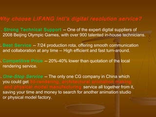 Why choose LIFANG Intl’s digital resolution service?
1. Strong Technical Support -- One of the expert digital suppliers of
  2008 Beijing Olympic Games, with over 900 talented in-house technicians.

2. Best Service -- 7/24 production rota, offering smooth communication
   and collaboration at any time -- High efficient and fast turn-around.

3. Competitive Price -- 20%-40% lower than quotation of the local
   rendering service.

4. One-Stop Service -- The only one CG company in China which
   you could get 3d-rendering, architectural animation making
    and physical model manufacturing service all together from it,
   saving your time and money to search for another animation studio
   or physical model factory.
 