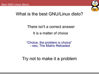 14
Best GNU/Linux distro
What is the best GNU/Linux disto?
There isn't a correct answer
It is a matter of choice
“Choice, the problem is choice”
- neo, The Matrix Reloaded
Try not to make it a problem
 
